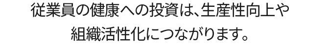 従業員の健康への投資は、生産性向上や組織活性化につながります。